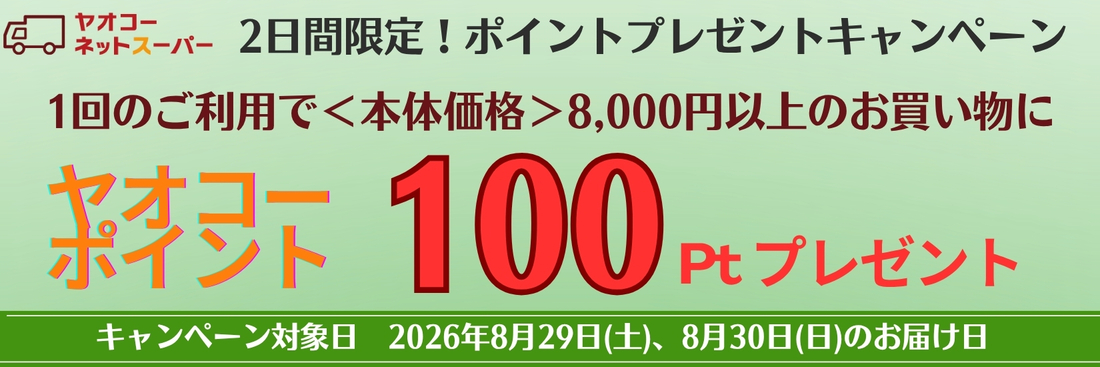 8月29日(土)、8月30日(日)、の届け日を選択いただき、 1回のご利用で8,000円＜本体価格＞以上のお買物で100ポイントプレゼントいたします！※ポイントプレゼントは9月中旬の予定です。